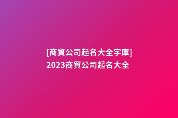 [商貿公司起名大全字庫]2023商貿公司起名大全-第1張-公司起名-玄機派